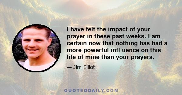 I have felt the impact of your prayer in these past weeks. I am certain now that nothing has had a more powerful infl uence on this life of mine than your prayers.