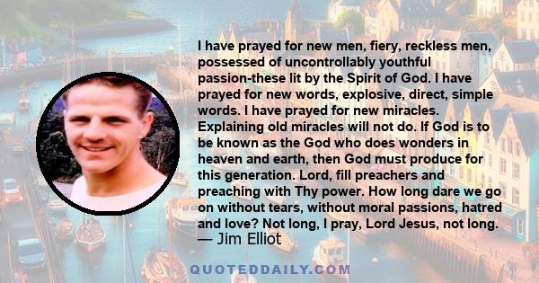 I have prayed for new men, fiery, reckless men, possessed of uncontrollably youthful passion-these lit by the Spirit of God. I have prayed for new words, explosive, direct, simple words. I have prayed for new miracles.