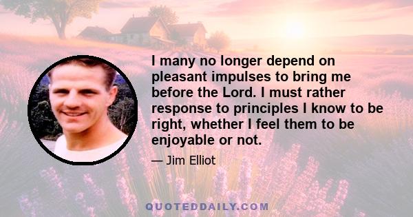 I many no longer depend on pleasant impulses to bring me before the Lord. I must rather response to principles I know to be right, whether I feel them to be enjoyable or not.