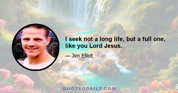 I seek not a long life, but a full one, like you Lord Jesus.