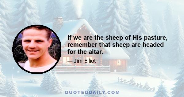 If we are the sheep of His pasture, remember that sheep are headed for the altar.