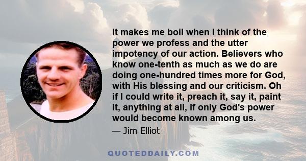 It makes me boil when I think of the power we profess and the utter impotency of our action. Believers who know one-tenth as much as we do are doing one-hundred times more for God, with His blessing and our criticism.