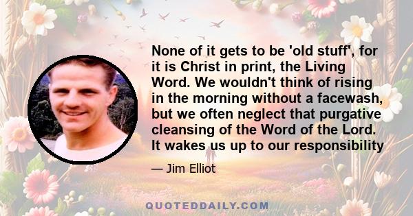 None of it gets to be 'old stuff', for it is Christ in print, the Living Word. We wouldn't think of rising in the morning without a facewash, but we often neglect that purgative cleansing of the Word of the Lord. It