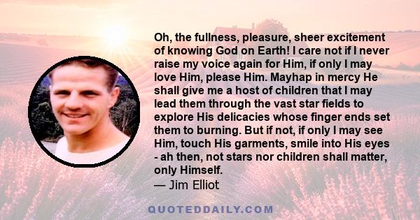 Oh, the fullness, pleasure, sheer excitement of knowing God on Earth! I care not if I never raise my voice again for Him, if only I may love Him, please Him. Mayhap in mercy He shall give me a host of children that I