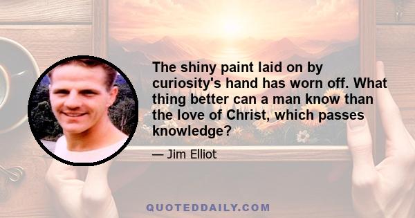 The shiny paint laid on by curiosity's hand has worn off. What thing better can a man know than the love of Christ, which passes knowledge?