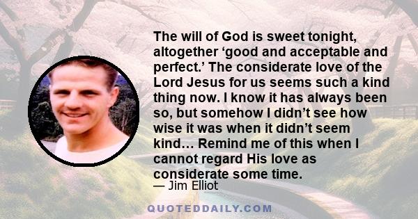 The will of God is sweet tonight, altogether ‘good and acceptable and perfect.’ The considerate love of the Lord Jesus for us seems such a kind thing now. I know it has always been so, but somehow I didn’t see how wise