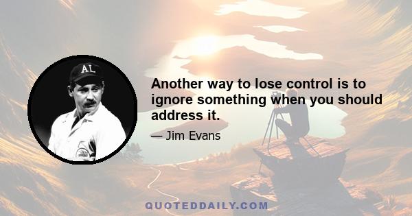 Another way to lose control is to ignore something when you should address it.