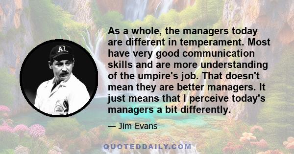 As a whole, the managers today are different in temperament. Most have very good communication skills and are more understanding of the umpire's job. That doesn't mean they are better managers. It just means that I