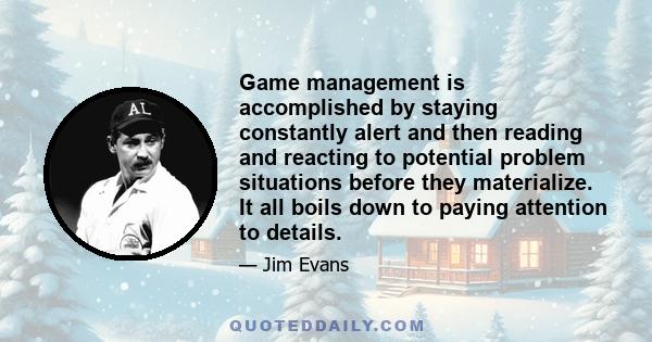 Game management is accomplished by staying constantly alert and then reading and reacting to potential problem situations before they materialize. It all boils down to paying attention to details.