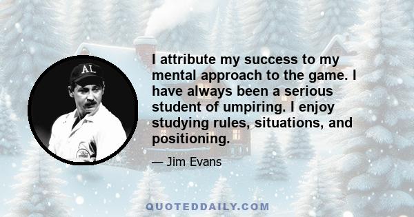 I attribute my success to my mental approach to the game. I have always been a serious student of umpiring. I enjoy studying rules, situations, and positioning.