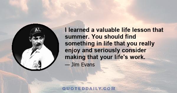 I learned a valuable life lesson that summer. You should find something in life that you really enjoy and seriously consider making that your life's work.