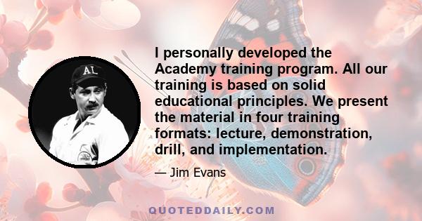 I personally developed the Academy training program. All our training is based on solid educational principles. We present the material in four training formats: lecture, demonstration, drill, and implementation.