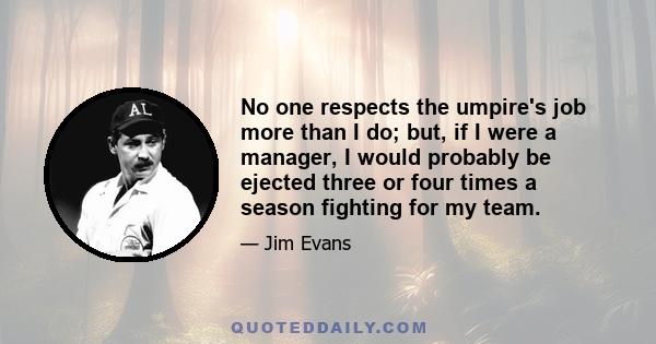 No one respects the umpire's job more than I do; but, if I were a manager, I would probably be ejected three or four times a season fighting for my team.