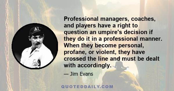 Professional managers, coaches, and players have a right to question an umpire's decision if they do it in a professional manner. When they become personal, profane, or violent, they have crossed the line and must be