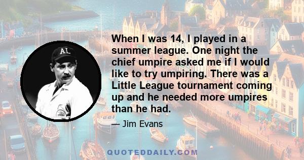 When I was 14, I played in a summer league. One night the chief umpire asked me if I would like to try umpiring. There was a Little League tournament coming up and he needed more umpires than he had.