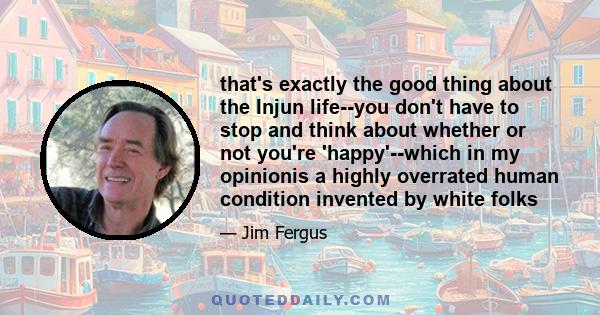 that's exactly the good thing about the Injun life--you don't have to stop and think about whether or not you're 'happy'--which in my opinionis a highly overrated human condition invented by white folks