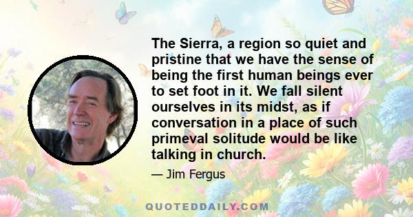 The Sierra, a region so quiet and pristine that we have the sense of being the first human beings ever to set foot in it. We fall silent ourselves in its midst, as if conversation in a place of such primeval solitude