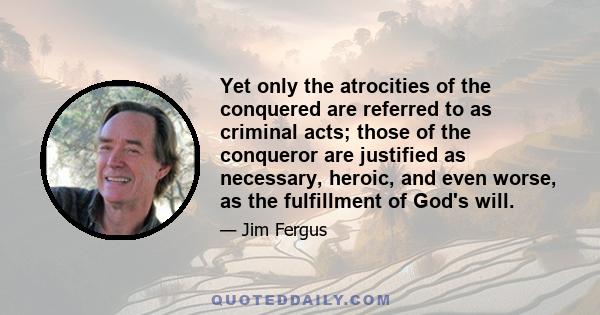 Yet only the atrocities of the conquered are referred to as criminal acts; those of the conqueror are justified as necessary, heroic, and even worse, as the fulfillment of God's will.