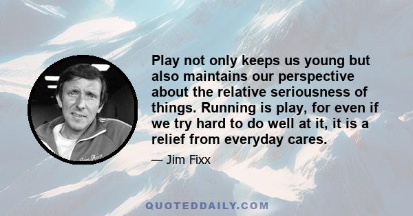 Play not only keeps us young but also maintains our perspective about the relative seriousness of things. Running is play, for even if we try hard to do well at it, it is a relief from everyday cares.