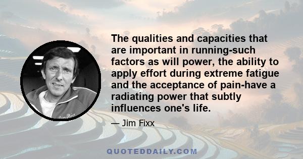 The qualities and capacities that are important in running-such factors as will power, the ability to apply effort during extreme fatigue and the acceptance of pain-have a radiating power that subtly influences one's