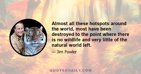 Almost all these hotspots around the world, most have been destroyed to the point where there is no wildlife and very little of the natural world left.