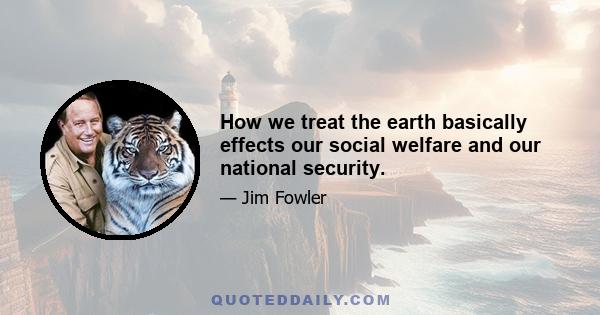 How we treat the earth basically effects our social welfare and our national security.