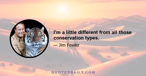 I'm a little different from all those conservation types.