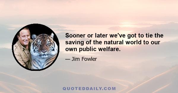 Sooner or later we've got to tie the saving of the natural world to our own public welfare.