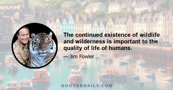 The continued existence of wildlife and wilderness is important to the quality of life of humans.