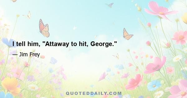 I tell him, Attaway to hit, George.