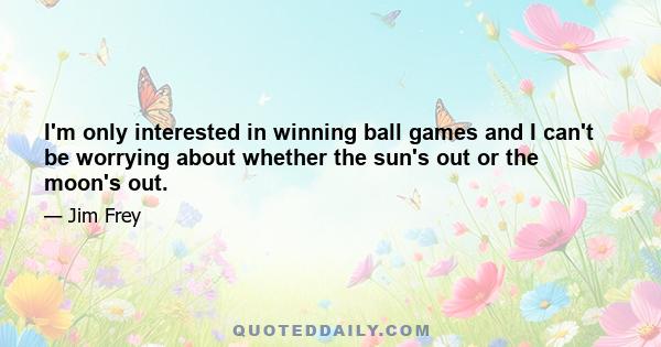 I'm only interested in winning ball games and I can't be worrying about whether the sun's out or the moon's out.