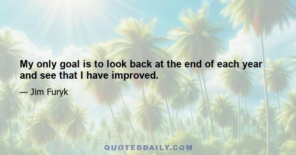 My only goal is to look back at the end of each year and see that I have improved.