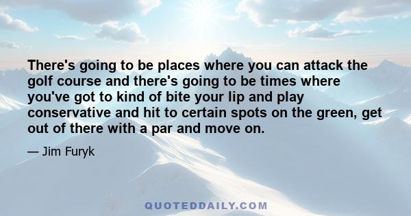 There's going to be places where you can attack the golf course and there's going to be times where you've got to kind of bite your lip and play conservative and hit to certain spots on the green, get out of there with