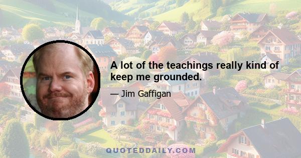 A lot of the teachings really kind of keep me grounded.