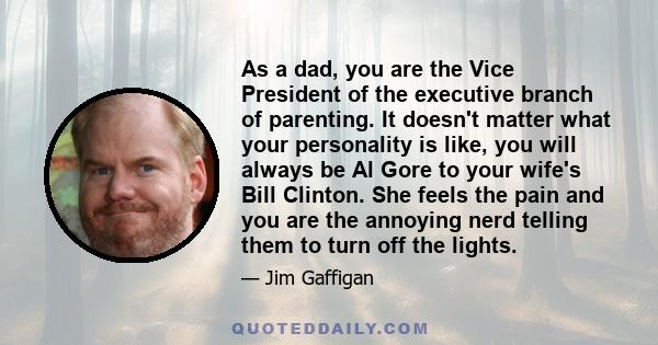 As a dad, you are the Vice President of the executive branch of parenting. It doesn't matter what your personality is like, you will always be Al Gore to your wife's Bill Clinton. She feels the pain and you are the