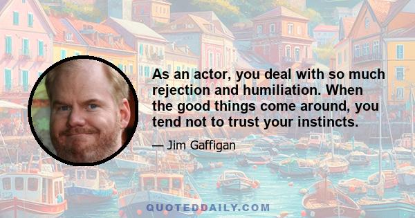 As an actor, you deal with so much rejection and humiliation. When the good things come around, you tend not to trust your instincts.