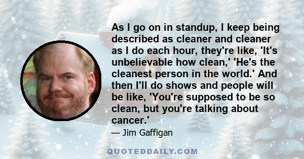 As I go on in standup, I keep being described as cleaner and cleaner as I do each hour, they're like, 'It's unbelievable how clean,' 'He's the cleanest person in the world.' And then I'll do shows and people will be