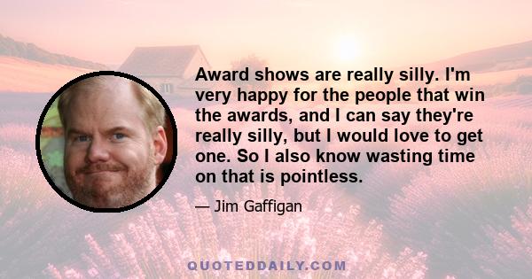 Award shows are really silly. I'm very happy for the people that win the awards, and I can say they're really silly, but I would love to get one. So I also know wasting time on that is pointless.