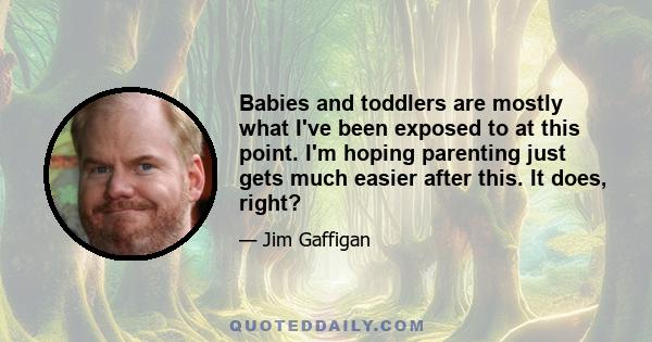 Babies and toddlers are mostly what I've been exposed to at this point. I'm hoping parenting just gets much easier after this. It does, right?