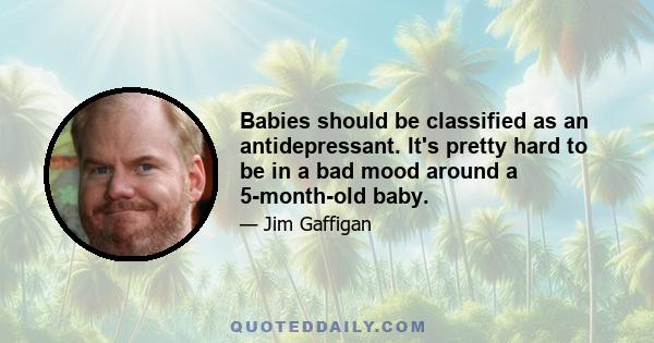 Babies should be classified as an antidepressant. It's pretty hard to be in a bad mood around a 5-month-old baby.