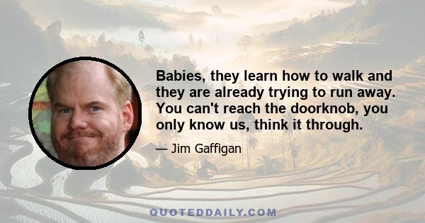 Babies, they learn how to walk and they are already trying to run away. You can't reach the doorknob, you only know us, think it through.