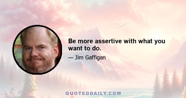 Be more assertive with what you want to do.