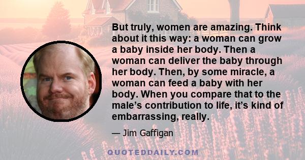 But truly, women are amazing. Think about it this way: a woman can grow a baby inside her body. Then a woman can deliver the baby through her body. Then, by some miracle, a woman can feed a baby with her body. When you