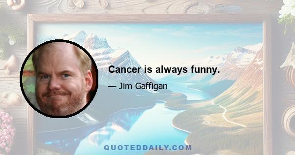 Cancer is always funny.