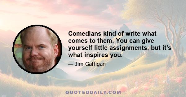 Comedians kind of write what comes to them. You can give yourself little assignments, but it's what inspires you.