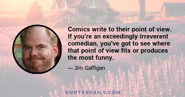 Comics write to their point of view. If you're an exceedingly irreverent comedian, you've got to see where that point of view fits or produces the most funny.