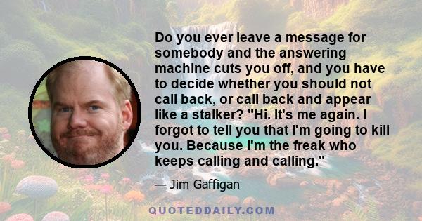 Do you ever leave a message for somebody and the answering machine cuts you off, and you have to decide whether you should not call back, or call back and appear like a stalker? Hi. It's me again. I forgot to tell you