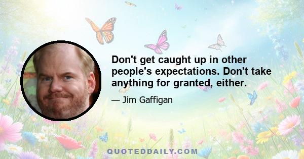 Don't get caught up in other people's expectations. Don't take anything for granted, either.