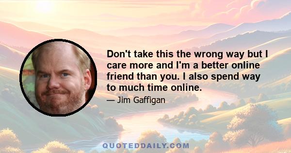 Don't take this the wrong way but I care more and I'm a better online friend than you. I also spend way to much time online.