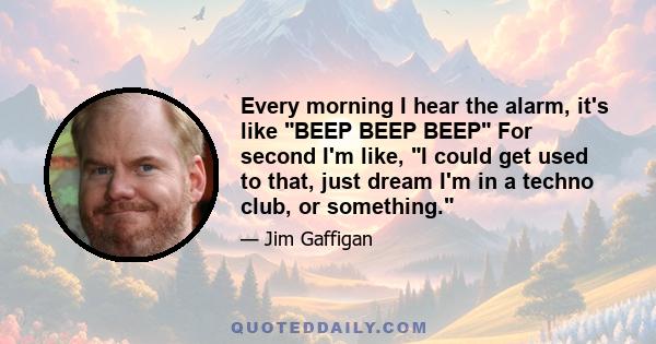 Every morning I hear the alarm, it's like BEEP BEEP BEEP For second I'm like, I could get used to that, just dream I'm in a techno club, or something.